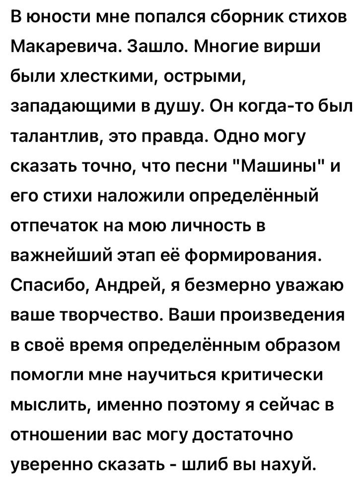 В юности мне попался сборник стихов Макаревича Зашло Многие вирши были хлесткими острыми западающими в душу Он когда то был талантлив это правда Одно могу сказать точно что песни Машины и его стихи наложили определённый отпечаток на мою личность в важнейший этап её формирования Спасибо Андрей я безмерно уважаю ваше творчество Ваши произведения в своё время определённым образом ПОМОГЛИ мне НЭУЧИТЬС