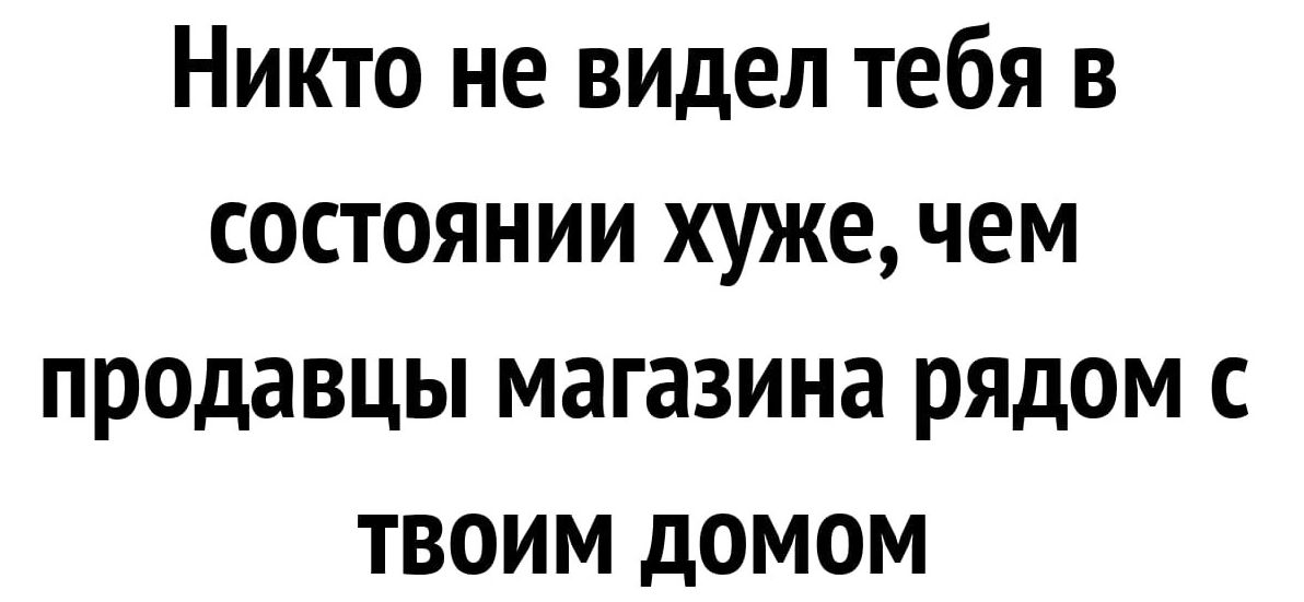 Никто не видел тебя в состоянии хуже чем продавцы магазина рядом с твоим домом