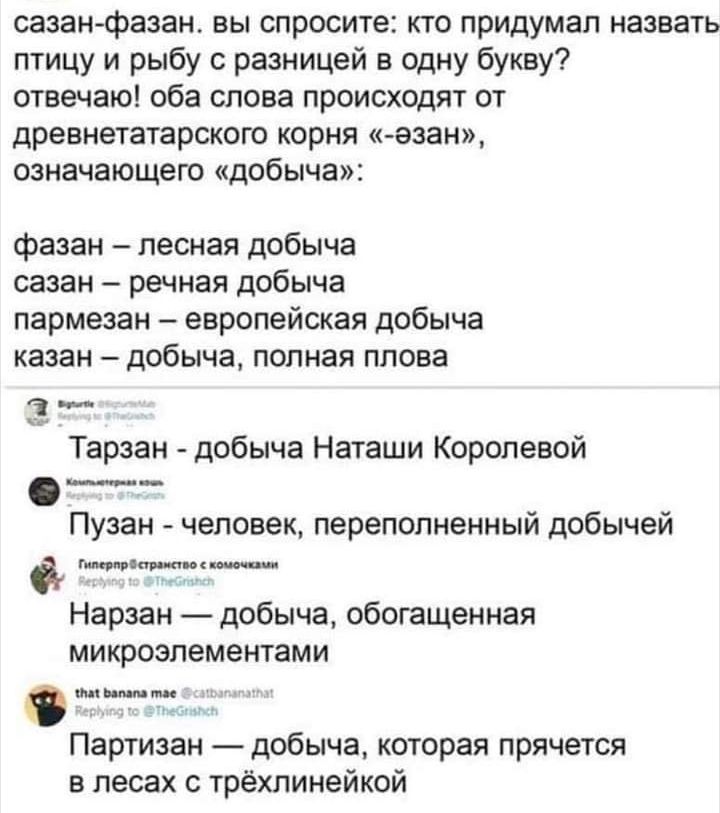 сазанфазан вы спросите кто придумал назвать птицу и рыбу разницей в одну букву отвечаю оба слова происходят от древнетатарского корня к езан означающего добыча фазан лесная добыча сазан речная добыча пармезан европейская добыча казан добыча полная плова Тарзан добыча Наташи Королевой __ Пузан человек переполненный добычей _ТЮ Нарзан добыча обогащенная микроэлементами Партизан добыча которая прячет