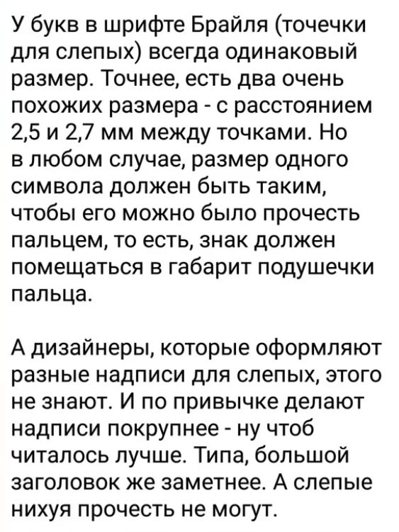 У букв в шрифте Брайля точечки для слепых всегда одинаковый размер Точнее есть два очень похожих размера с расстоянием 25 и 27 мм между точками Но в любом случае размер одного символа должен быть таким чтобы его можно было прочесть пальцем то есть знак должен помещаться в габарит подушечки пальца А дизайнеры которые оформляют разные надписи для слепых этого не знают И по привычке делают надписи по