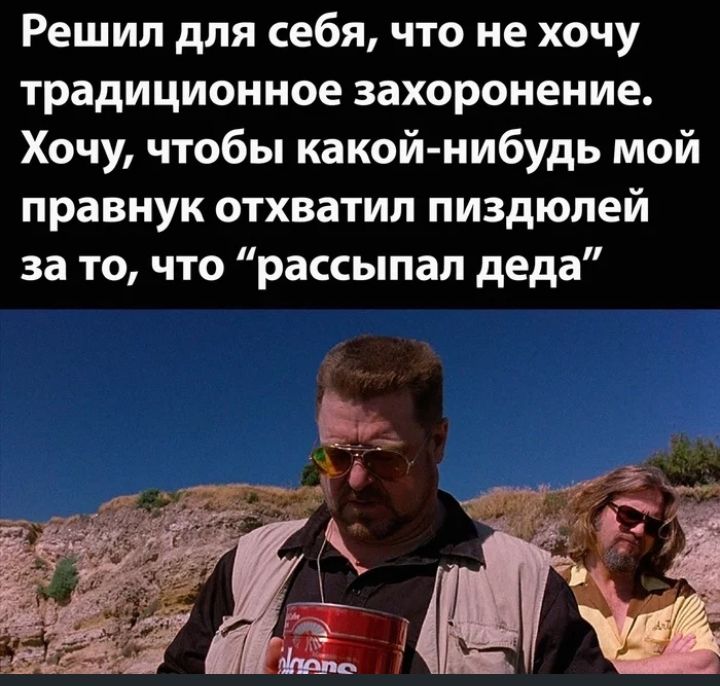 Решил для себя ЧТО не ХОЧУ традиционное захоронение Хочу чтобы какой нибудь мой правнук отхватил пиздюпей за то что рассыпая деда
