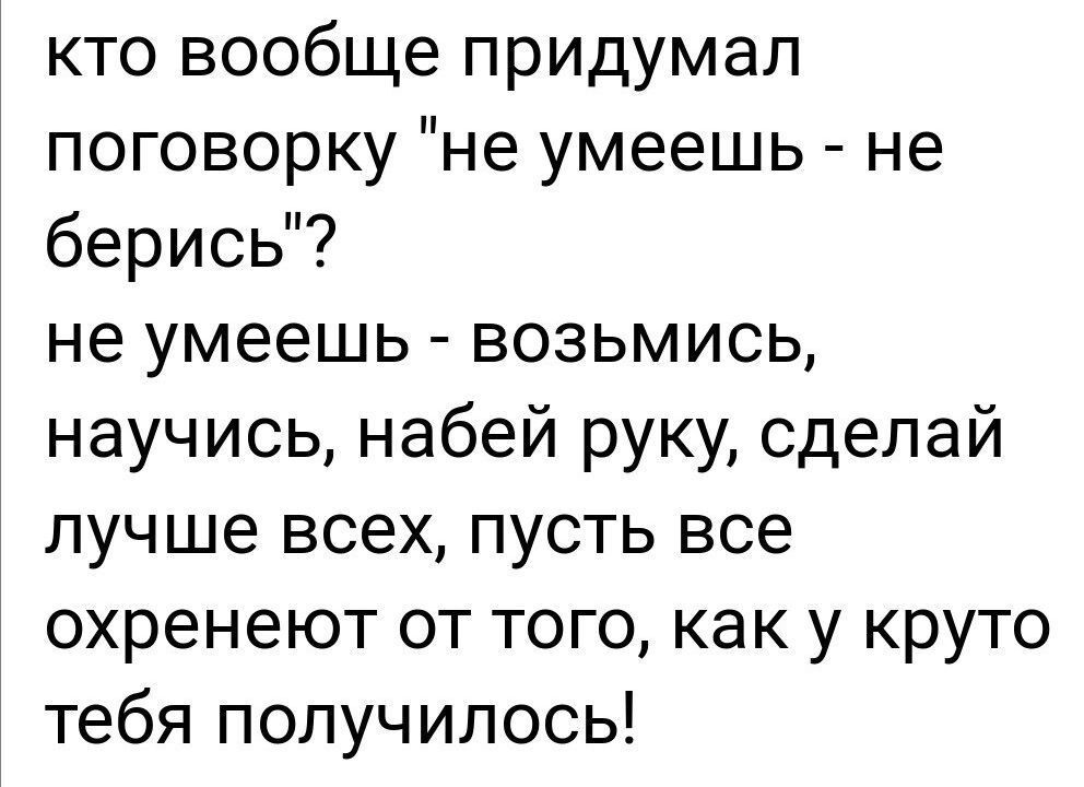 кто вообще придумал поговорку не умеешь не берись не умеешь возьмись научись набей руку сделай лучше всех пусть все охренеют от того как у круто тебя получилось