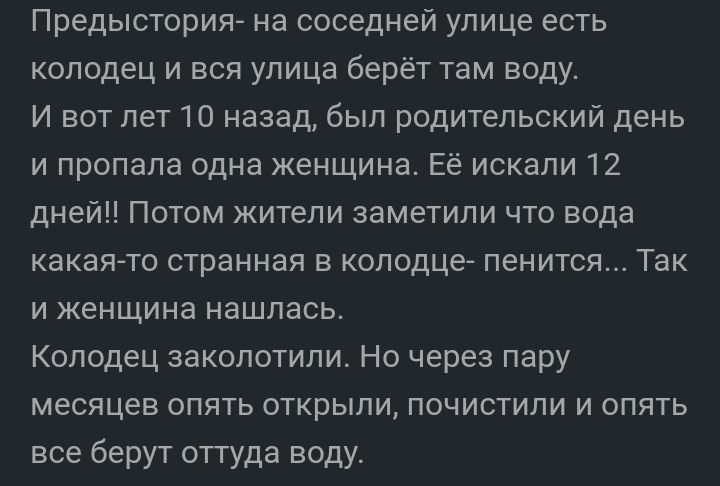 Предысторигь на соседней улице есть колодец и вся улица берёт там воду И вот лет 10 назад был родительский день и пропала одна женщина Её искали 12 дней Потом жители заметили что вода какая то странная в колодце пенится Так и женщина нашлась Колодец закопотипи Но через пару месяцев опять открыли почистили и опять все берут оттуда воду