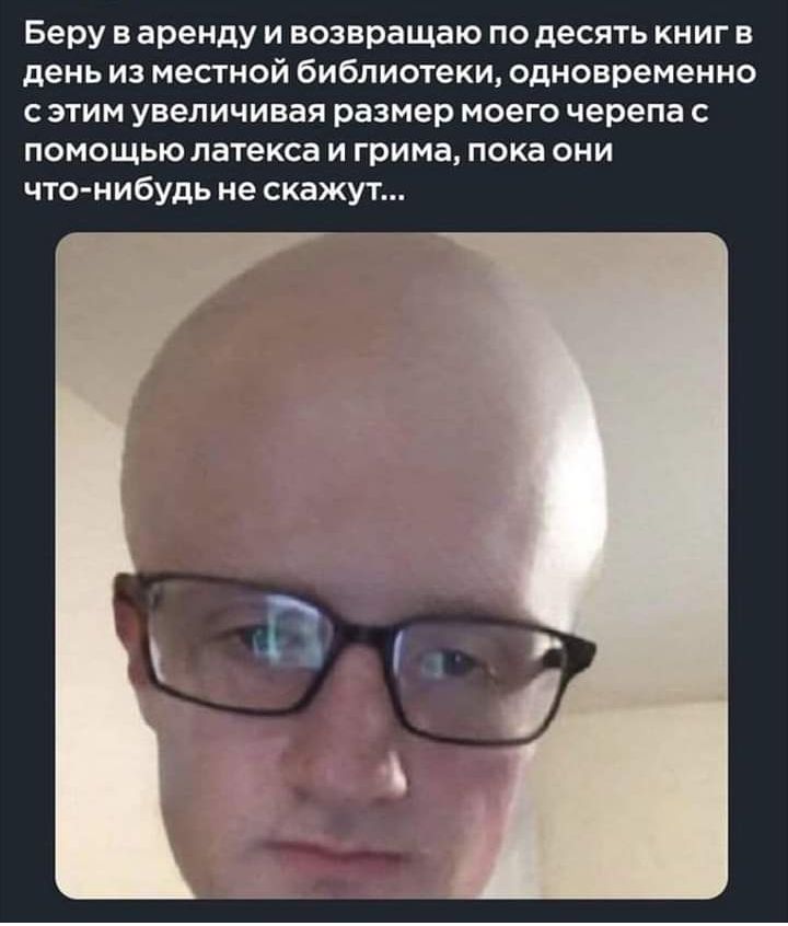 Беру в аренду и возвращаю по десять книг в день из местной библиотеки одновременно с этим увеличивая размер моего черепа с помощью латекса и грима пока они что нибудь не скажут
