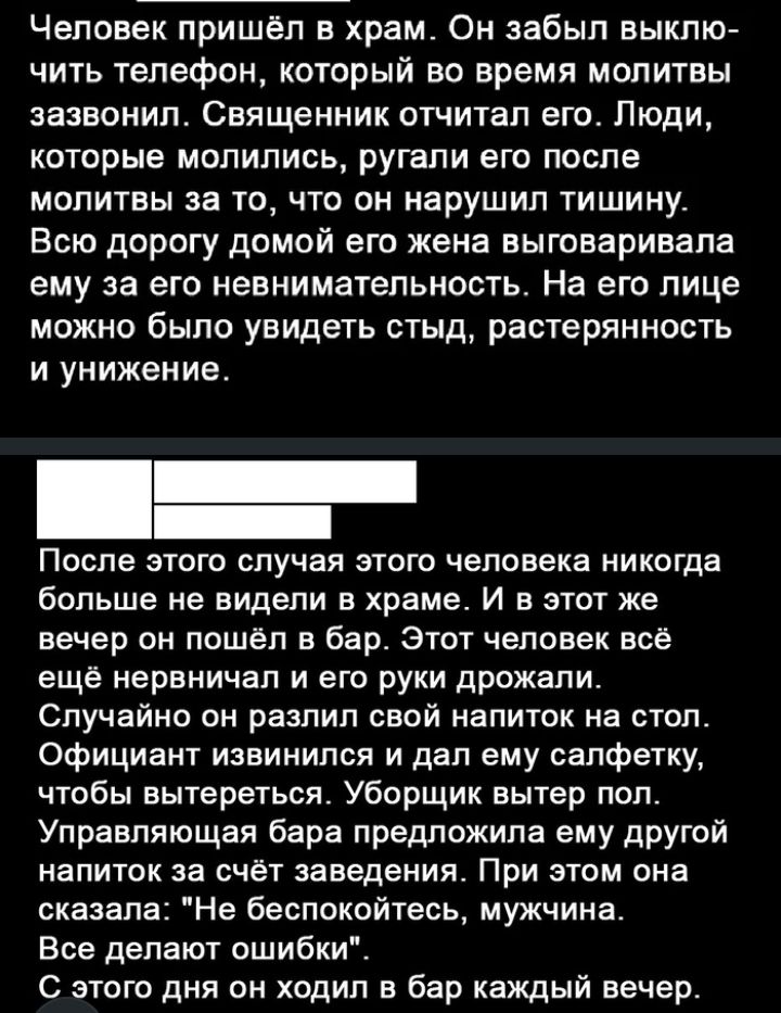 Человек пришёл в храм Он забыл выклю чить телефон который во время мопитвы зазвонил Священник отчитал его Люди которые молились ругали его после молитвы за то что он нарушил тишину Всю дорогу домой его жена выговаривапа ему за его невнимательность На его лице можно было увидеть стыд растерянность и унижение После этого случая этого человека никогда больше не видели в храме И в этот же вечер он пош