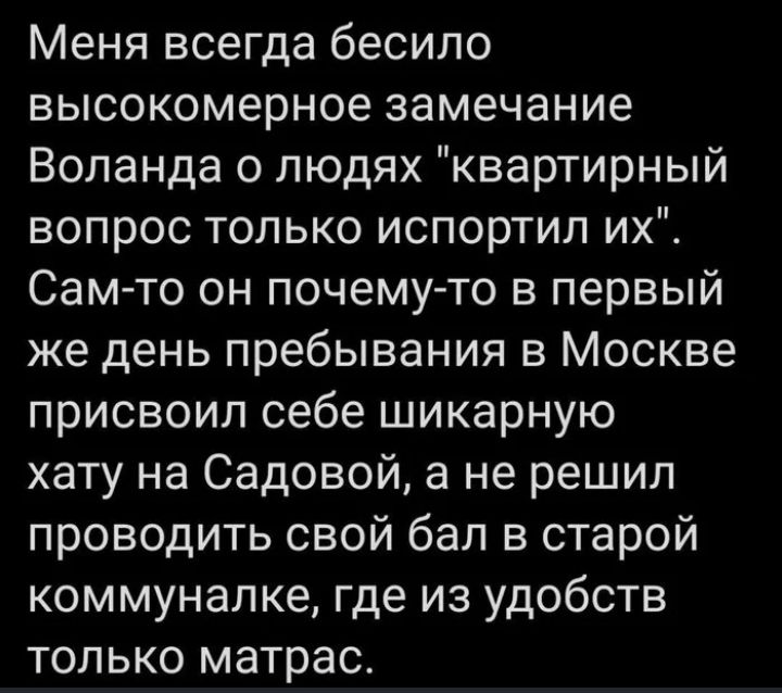 Меня всегда бесило высокомерное замечание Воланда о людях квартирный вопрос только испортил их Сам то он почемуто в первый же день пребывания в Москве присвоил себе шикарную хату на Садовой а не решил проводить свой бал в старой коммуналке где из удобств только матрас