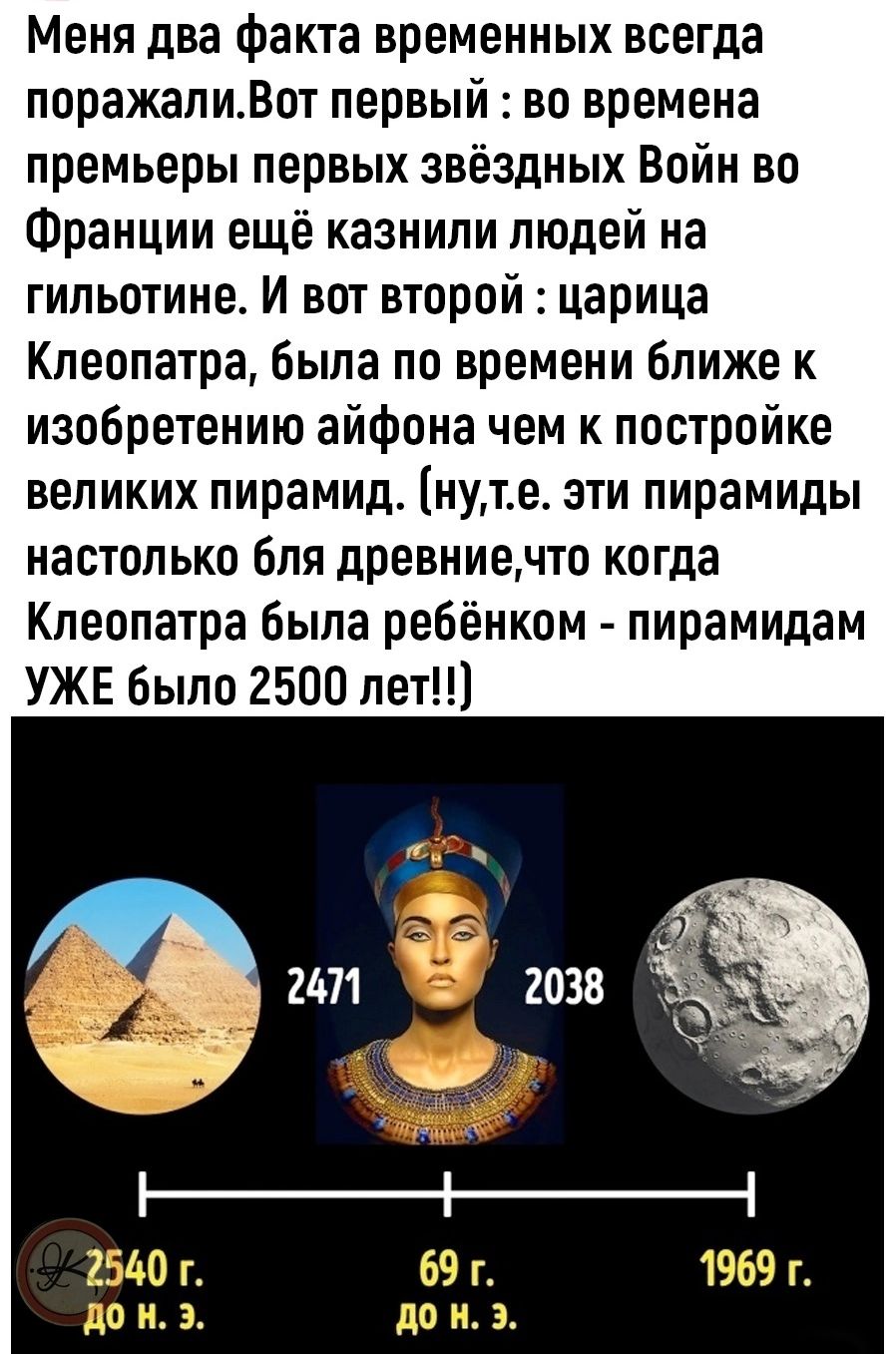 Меня два Факта временных всегда поражалиВот первый во времена премьеры первых звёздных Войн во Франции ещё казнили людей на гипьотине и вот второй царица Клеопатра была по времени ближе к изобретению айфона чем к постройке великих пирамид нуте ати пирамиды настолько Бля древниечто когда Клеопатра была ребёнком пирамидам УЖЕ было 2500 лет 2471 2038 69 г до н э
