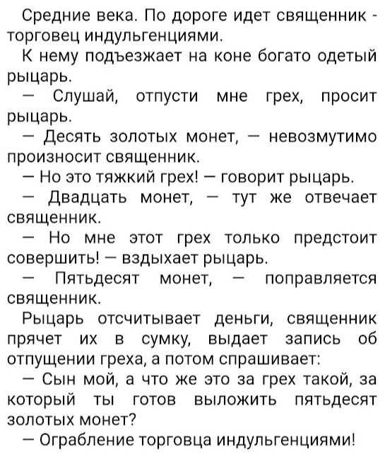 Средние века По дороге идет священник торговец индупьгенциями К нему подъезжает на коне богато одетый рыцарь Слушай отпусти мне грех просит рыцарь Десять золотых монет невозмутимо произносит священник Но это тяжкий грех говорит рыцарь Двадцать монет тут же отвечает священник _ Но мне этот грех только предстоит совершить вздыхает рыцарь Пятьдесят монет поправляется священник Рыцарь отсчитывает день