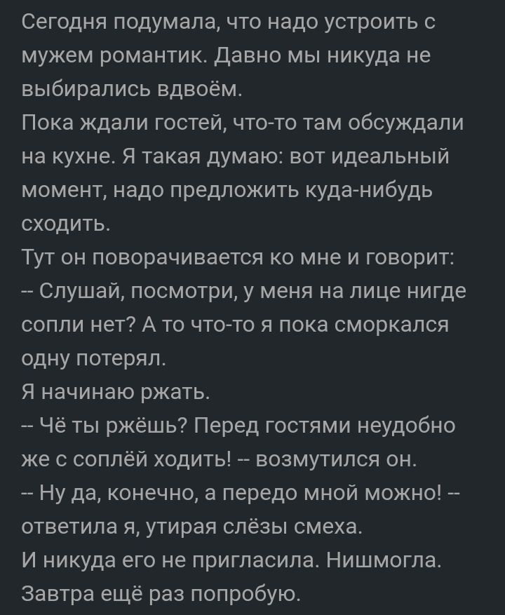 Сегодня подумала что надо устроить мужем романтик Давно мы никуда не выбирались вдвоём Пока ждали гостей что то там обсуждали на кухне я такая думаю вот идеальный момент надо предложить куда нибудь сходитьг Тут он поворачивается ко мне и говорит Слушай посмотри у меня на лице нигде сопли нет А то что то я пока сморкапся одну потерял Я начинаю ржать Чё ты ржёшь Перед гостями неудобно же с соплей хо