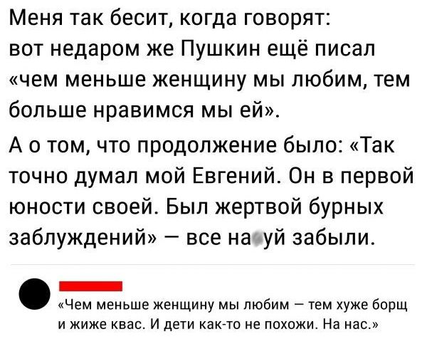 Меня так бесит когда говорят вот недаром же Пушкин ещё писал чем меньше женщину мы любим тем больше нравимся мы ей А о том что продолжение было Так точно думал мой Евгении Он в первой юности своей Был жертвой бурных заблуждений все начуй забыли _ _Чем меньше женщину мы любим тем хуже борщ и жиже и дети кати не похожи На нас