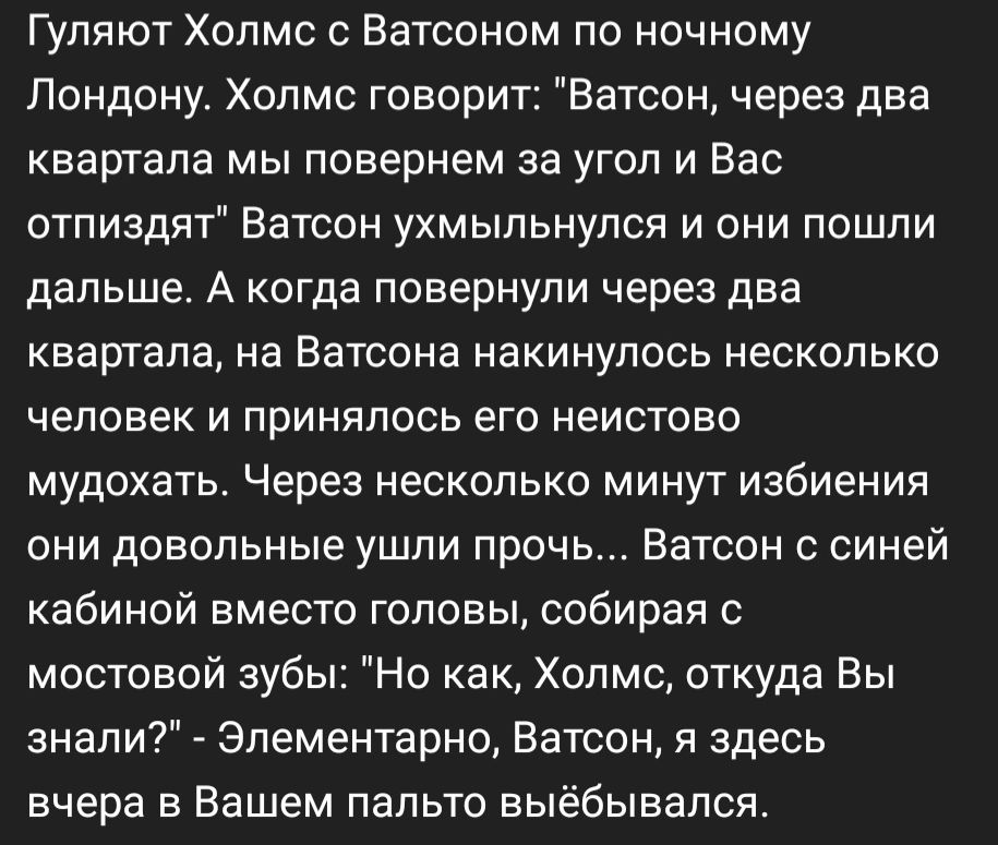 Гуляют Холмс с Ватооном по ночному Лондону Холмс говорит Ватсон через два квартала мы повернем за угол и Вас отпиздят Ватсон ухмыльнулся и они пошли дальше А когда повернули через два квартала на Ватсона накинулась несколько человек и принялось его неистово мудохать Через несколько минут избиения они довольные ушли прочь Ватсон с синей кабиной вместо головы собирая с мостовой зубы Но как Холмс отк