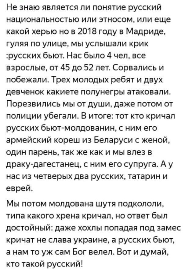 Не знаю является ли понятие русский национальностью или этносом или еще какой херыо но в 2018 году в Мадриде гуляя по улице мы услышали крик русских бьют Нас было 4 чел все взрослые от 45 до 52 лет Сорвались и побежали Трех моподых ребят и двух девченок какиете попунегры атаковали Порезвились мы от души даже потом от полиции убегали В итоге тот кто кричал русских бьют молдаванин с ним его армейски