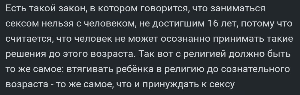 Есть такой закон в котором говорится что заниматься сексом непьая человеком не достигшим 15 нет потому чю считается что человек не может осознанно принимать такие решения до этого возраста Так вот с религией дапжио быть то же самое втгивать ребенка в религию до сознательного возраста гц же самое что принуждать сексу