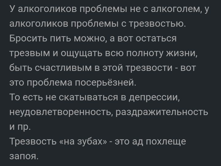 У алкоголиков проблемы не с алкоголем у алкоголиков проблемы с трезвостью Бросить пить можно а вот остаться трезвым и ощущать всю полноту жизни быть счастливым в этой трезвости вот это проблема посерьезней То есть не скатываться в депрессии неудовлетворенность раздражительность и пр Трезвость на зубах _ это ад похлеще запоя