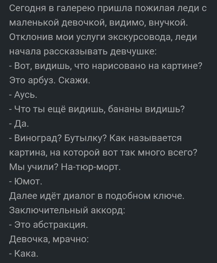 Сегодня в галерею пришла пожилая леди с маленькой девочкой видимо внучкой Отклонив мои услуги экскурсовода леди начала рассказывать девчушке Вот видишь что нарисовано на картине это арбуз Скажи Аусь Что ты ещё видишь бананы видишь да Виноград Бутылку Как называется картина на которой вот так много всего Мы учили На тюр морт Юмот далее идёт диалог в подобном ключе Заключительный аккорд Это абстракц