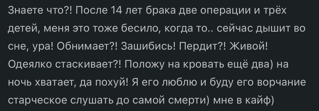 Знаете что После 14 лет брака две операции и трёх детей меня это тоже белила коГда ТО сейчас дышит во сне ура обнимает зашибись Пердит Живой Одеялко стаскивает Положу на кровать еще два на ночь хватает да похуй я его люблю и буду ет ворчание старческое слушать до самой смерти мне в кайФі