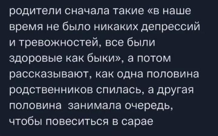 родители сначала такие в наше время не было никаких депрессий и тревожностей все были здоровые как быки а потом рассказывают как одна половина родственников спипась а ЦРУГая половина занимала очередь чтобы повеситься в сарае