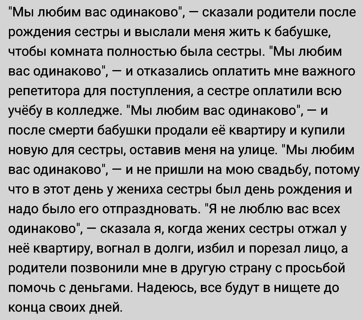 Мы любим вас одинаково сказали родители после рождения сестры и выслали меня жить к бабушке чтобы комната полностью была сестры Мы любим вас одинаково и отказались оплатить мне важного репетитора для поступления а сестре оплатили всю учёбу в колледже Мы любим вас одинаково и после смерти бабушки продали её квартиру и купили новую для сестры оставив меня на улице Мы любим вас одинаково и не пришли 