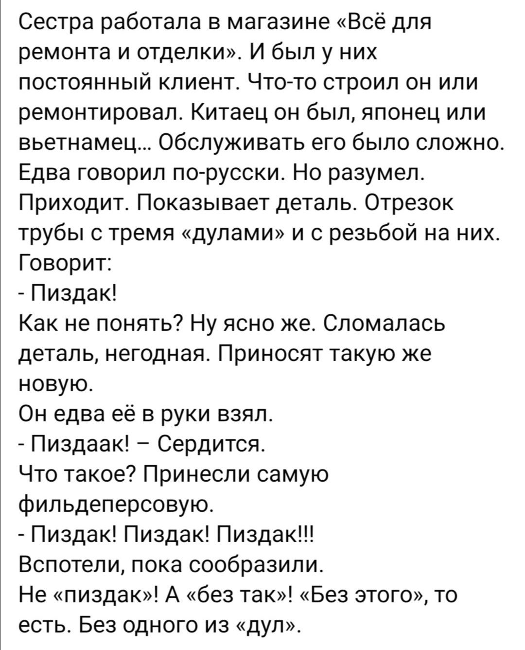 Сестра работала в магазине Всё для ремонта и отделки И был у них постоянный клиент Чтоато строил он или ремонтировал Китаец он был японец или вьетнамец Обслуживать его было сложно Едва говорил по русски Но разумел Приходит Показывает деталь Отрезок трубы с тремя дупами и с резьбой на них Говорит Пиздак Как не понять Ну ясно же Сломапась деталь негодная Приносят такую же новую Он едва её в руки взя