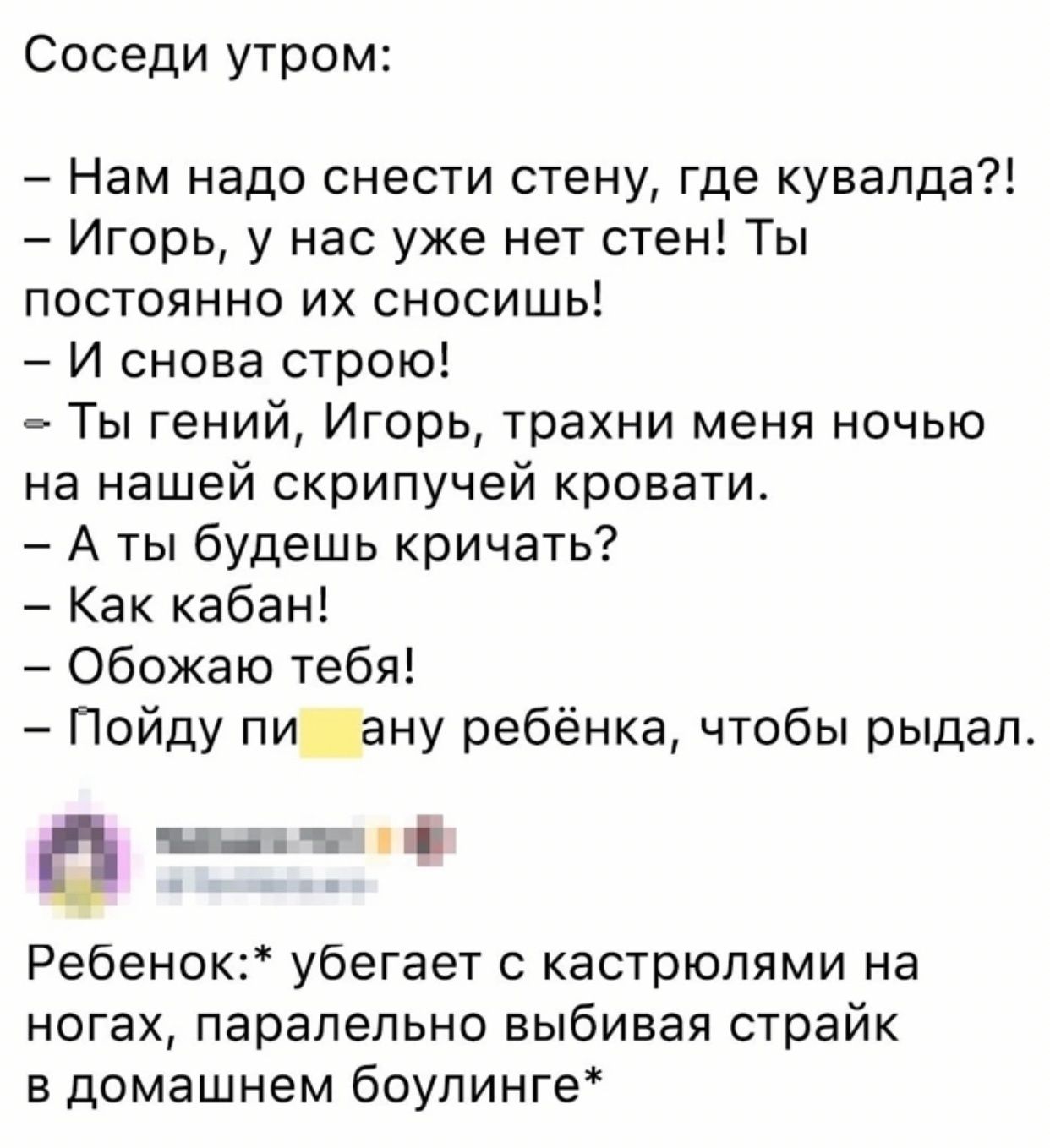 Соседи утром Нам надо снести стену где кувапда Игорь у нас уже нет стен Ты постоянно их сносишь И снова строю _ Ты гений Игорь трахни меня ночью на нашей скрипучей кровати А ты будешь кричать Как кабан Обожаю тебя Пойду пи ану ребёнка чтобы рыдал а ___ Ребенок убегает с кастрюпями на ногах паралельно выбивая страйк в домашнем боулинге