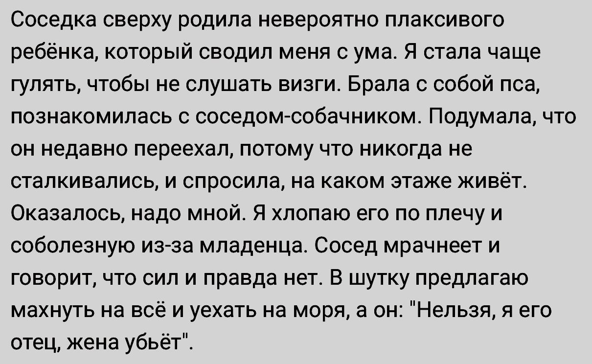 Соседка сверху родила невероятно ппаксивого ребёнка который сводил меня с ума Я стала чаще гулять чтобы не слушать визги Брала с собой пса познакомилась с соседомасобачииком Подум апа что он недавно переехал потому что никогда не сталкивались и спросила на каком этаже живёт Оказалось надо мной я попаю его по плечу и соболезиую изза младенца Сосед мрачнее т и говорит что сил и правда нет в шутку пр