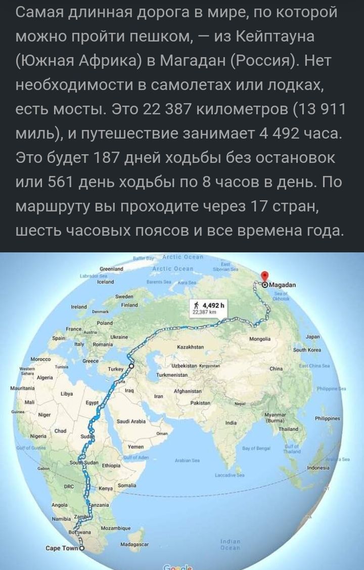 Самая длинная дорога в мире по которой можно пройти пешком 7 из Кейптауна Южная Африка в Магадан России Нет необходимости в самолетах или лодках есть мосты Это 22 387 километров 13 911 милы и путешествие занимает 4 492 часа Это будет 187 дней ходьбы без остановок или 561 день ходьбы по 8 часов в день По маршруту вы проходите через 17 стран шесть часовых поясов и все времена года