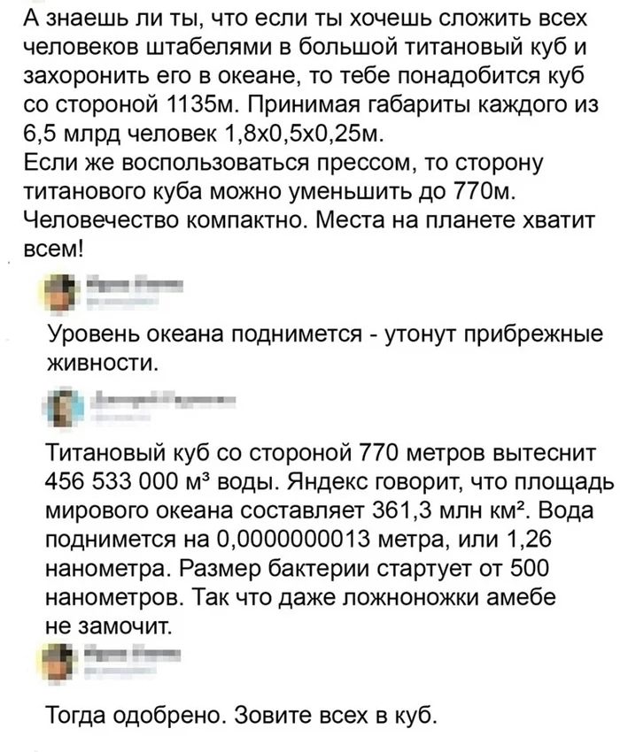 А знаешь ли ты что если ты хочешь сложить всех человеков штабелями в большой титановый куб и захоронить его в океане то тебе понадобится куб со стороной 1135м Принимая габариты каждого из 65 млрд человек 18х05х025м Если же воспользоваться прессом то сторону титанового куба можно уменьшить до 770м Человечество компактно Места на планете хватит всем __т Уровене океана поднимется утонут прибрежные жи