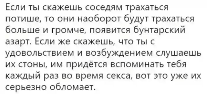 Если ты скажешь соседям трахаться потише то они наоборот будут трахаться больше и громче появится бунтарский ЗЗЭРТ ЕСЛИ же скажешь ЧТО ТЫ С удовольствием и возбуждением слушаешь ИХ СТОНЫ ИМ ПРИДЁТСЯ ВСПОМИНЗТЬ ТЕБЯ каждый раз во время секса вот это уже их серьезно обломает