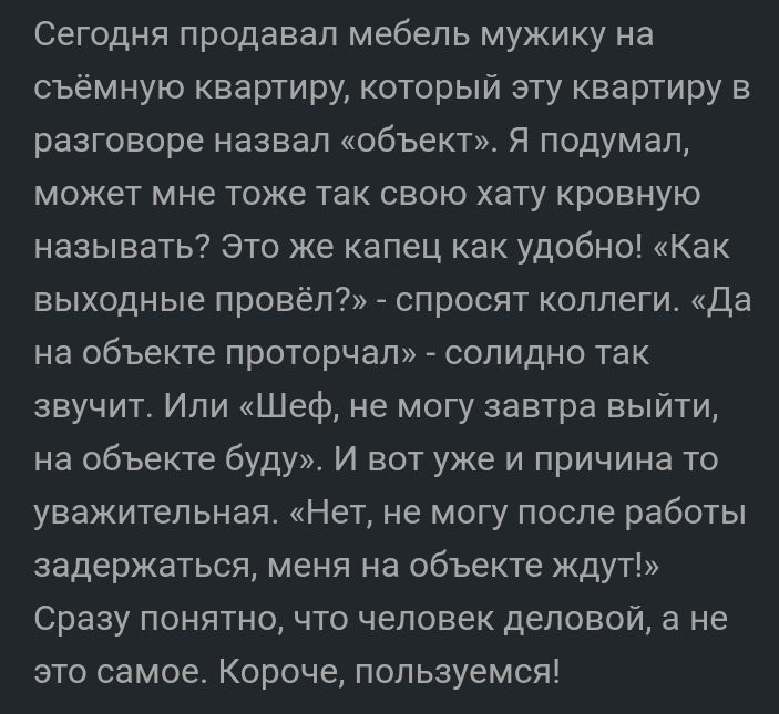 Сегодня продавал мебель мужику на съёмную квартиру который эту квартиру в разговоре назвал объект Я подумал может мне тоже так свою хату кровную называть Это же капец как удобно Как выходные провёл спросят коллеги Да на объекте проторчап солидно так звучит Или Шеф не могу завтра выйти на объекте буду И вот уже и причина то уважительная Нет не могу после работы задержаться меня на объекте кдут Сраз