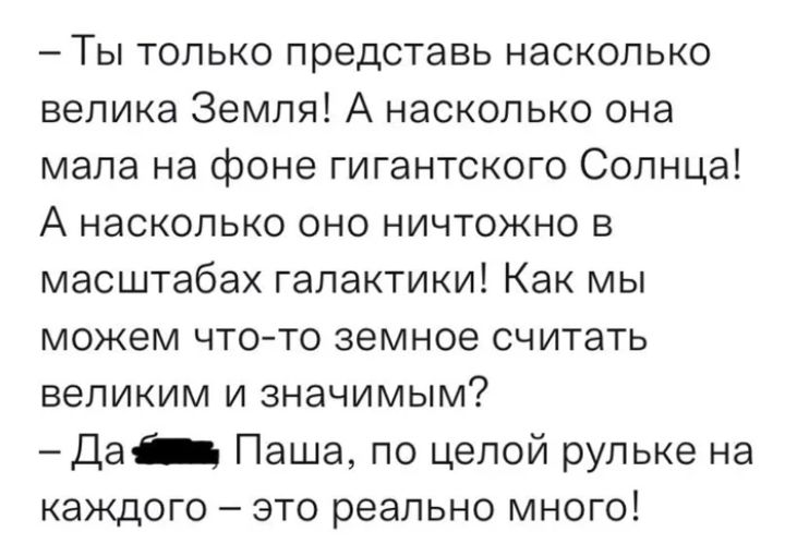 _ ТЫ ТОЛЬКО представь НаСКОПЬКО велика Земля А насколько она мала на фоне гигантского Солнца А насколько оно ничтожно в масштабах галактики Как мы можем ЧТО ТО земное считать великим и значимым Да Паша по целой рульке на каждого это реально много