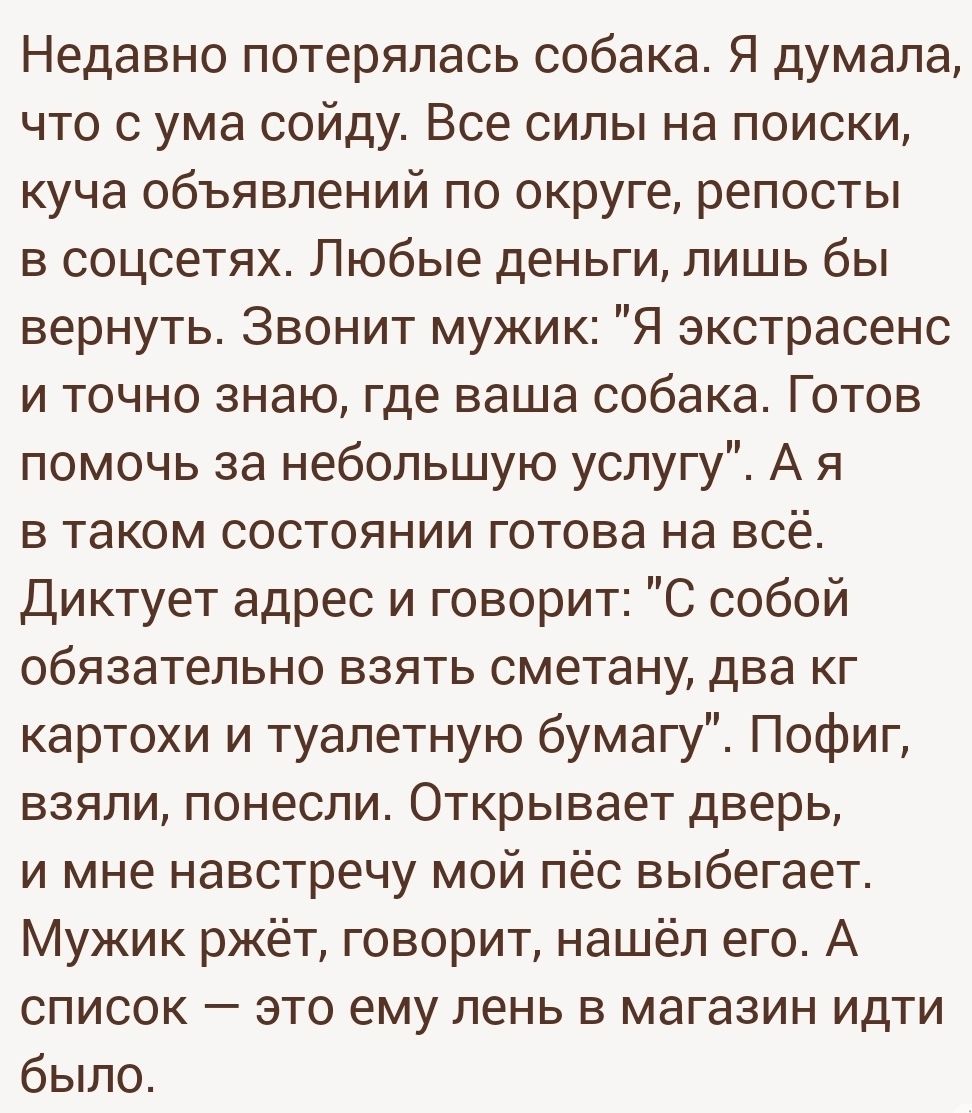 Недавно потерялась собака Я думала что с ума сойду Все силы на поиски куча объявлений по округе репосты в соцсетях Любые деньги лишь бы вернуть Звонит мужик Я экстрасенс и точно знаю где ваша собака Готов помочь за небольшую услугу А я в таком состоянии готова на всё Диктует адрес и говорит С собой обязательно взять сметану два кг картохи и туалетную бумагу Пофиг взяли понесли Открывает цвет и мне