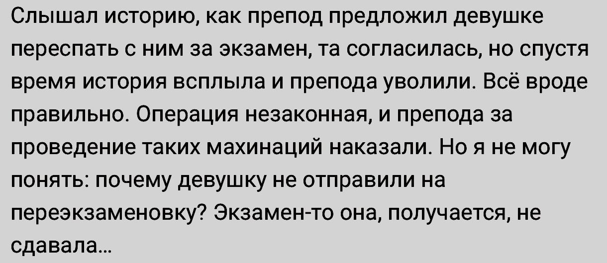 пышал историю как препод предложил девушке переспать с ним за экзамен та согласилась но спустя время истории всплыла и препода уволили Все вроде правильно Операция незаконная и препода за проведение таких махинаций наказали Но я не могу понять почему девушку не отправили на переэкааменоакут Экзамен то она получается не сдавала