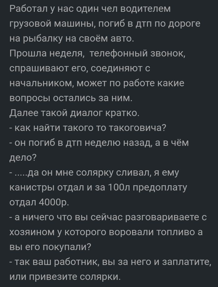 Работал у нас один чел водителем грузовой машины погиб в дтп по дороге на рыбалку на своём авто Прошла неделя телефонный звонок спрашивают его соединяют с начальником может по работе какие вопросы остались за ним Далее такой диалог кратко как найти такого то такоговича он погиб в дтп неделю назад а в чём дело да он мне солярку сливал я ему канистры отдал и за 100л предоплату отдал 4000р _ а ничего