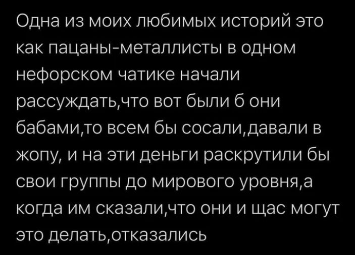 Одна из моих любимых историй это как пацаныметаллисты в одном нефорском чатике начали рассуждатцчто вот были 6 они бабамию всем бы соседидавали в ЖОПУ И на ЭТИ ДеНЬГИ раскрутили бы свои группы до мирового уровняа когда им сказаличто они и щас могут это депатьртказапись