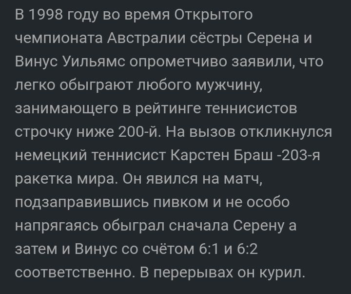 В 1998 году во время Открытого чемпионата Австралии сёстры Серена и Винус Уильямс опрометчиво заявили что легко обыграют любого мужчину занимающего в рейтинге теннисистов строчку ниже 200 й На выаое откликнулся немецкий теннисист Карстен Браш 203я ракетка мира Он явился на матч подзаправиешись пивком и не особо напрягаясь обыграл сначала Серену а затем и Винус со счётом 61 и 62 соответственно в пе