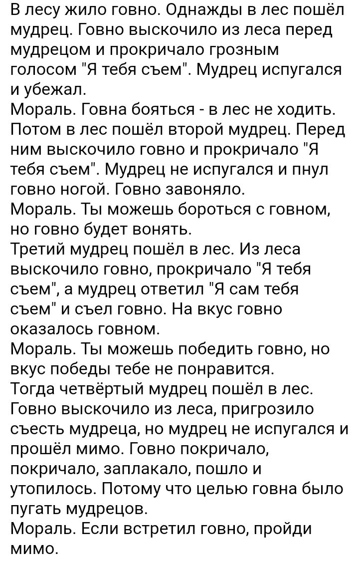 В лесу кило говно Однажды в лес пошёл мудрец Говно выскочило из леса перед мудрецом и прокричало грозным голосом Я тебя съем Мудрец испугался и убежал Морапьг Говна бояться в лес не ходить Потом в лес пошёл второй мудрец Перед ним выскочило говно и прокричало Я тебя съем Мудрец не испугался и пнул говно ногойг Говно завоняло Мораль Ты можешь бороться с говном но говно будет вонять Третий мудрец по