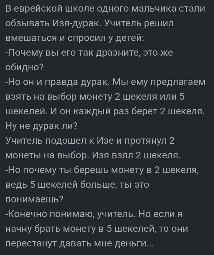 В еврейской школе одного мальчика стали обзывать Изедурак Учитель решил вмешаться и спросил у детей Почему вы его так дразните это же обидно Но он и правда дурак Мы ему предлагаем взять на выбор монету 2 шекеля или 5 шекелей И он каждый раз берет 2 шекеля Ну не дурак ли Учитель подошел к Изе и протянул 2 монеты на выбор Изя взял 2 шекеля Но почему ты берешь монету в 2 шекеля ведь 5 шекелей больше 