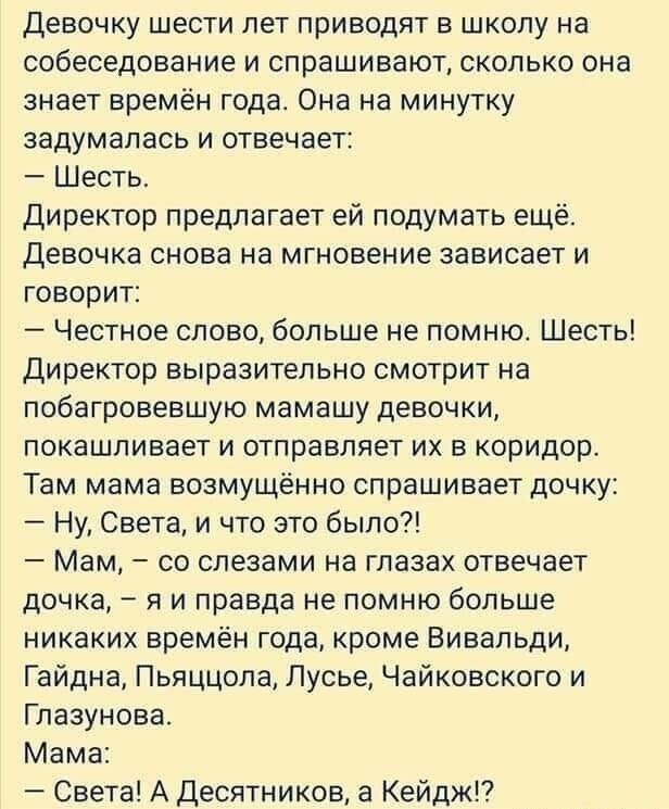 Девочку шести лет приводят в школу на собеседование и спрашивают сколько она знает времён года Она на минутку задумалась и отвечает Шесть Директор предлагает ей подумать ещё Девочка снова на мгновение зависает и говорит Честное слово больше не помню Шесть Директор выразительно смотрит на побагровевшую мамашу девочки покашлиеает и отправляет их в коридор Там мама возмущённо спрашивает дочку Ну Свет