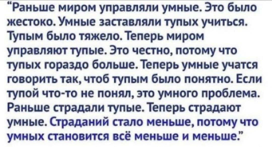 Ріиьше миром управляли умные Это бьшо жестоко Умные заставляли тупых учиться Тупым было тяжелоТеперь миром управляют тупые Это честно потому что тупик гораздо больше Теперь умные учтя говорить так об тупым было понятно Если тупой чтото не понял это умного проблема Раньше страдали тупыеТеперь страдают умиыеСтршиий стало менше потомучто умных пано тя кё меньше и меньше