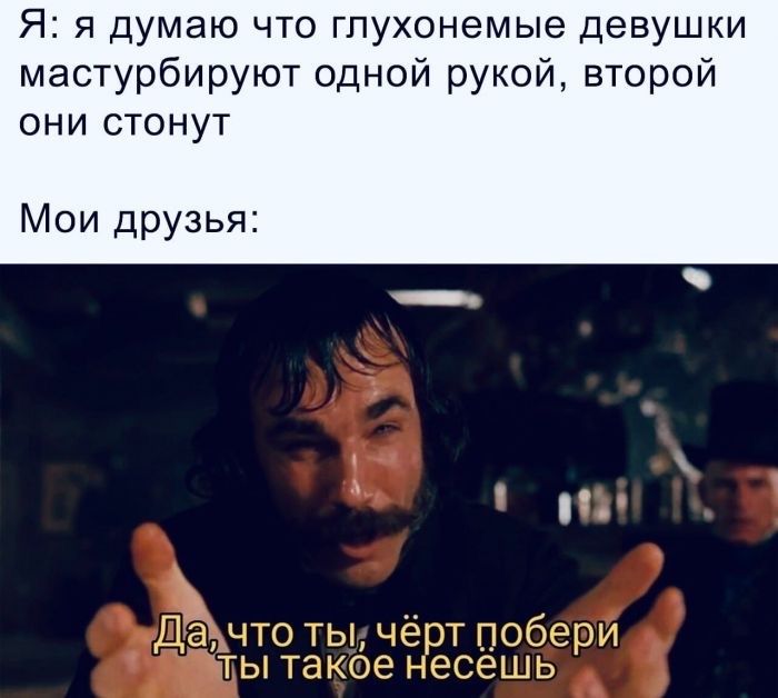 Я я думаю что гпухонемые девушки мастурбируют одной рукой второй ОНИ СТОНУТ Мои друзья Да что ты чёрт побери ты такое несешь