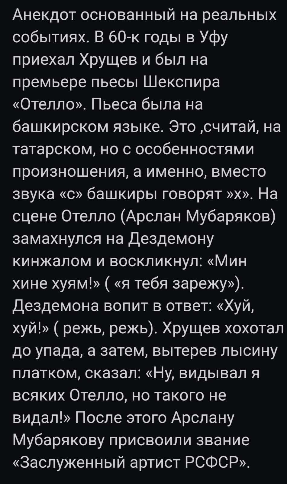 Анекдот основанный на реальных событиях В бОк годы в Уфу приехал Хрущев и был на премьере пьесы Шекспира Отелло Пьеса была на башкирском языке Это считай на татарском но с особенностями произношения а именно вместо звука с башкиры говорят Х На сцене Отелло Арслан Мубаряков замахнулся на деадемону кинжалом и воскликнул Мин хине хуям я тебя зарежу дездемона вопит в ответ Хуй хуй режь режь Хрущев хох