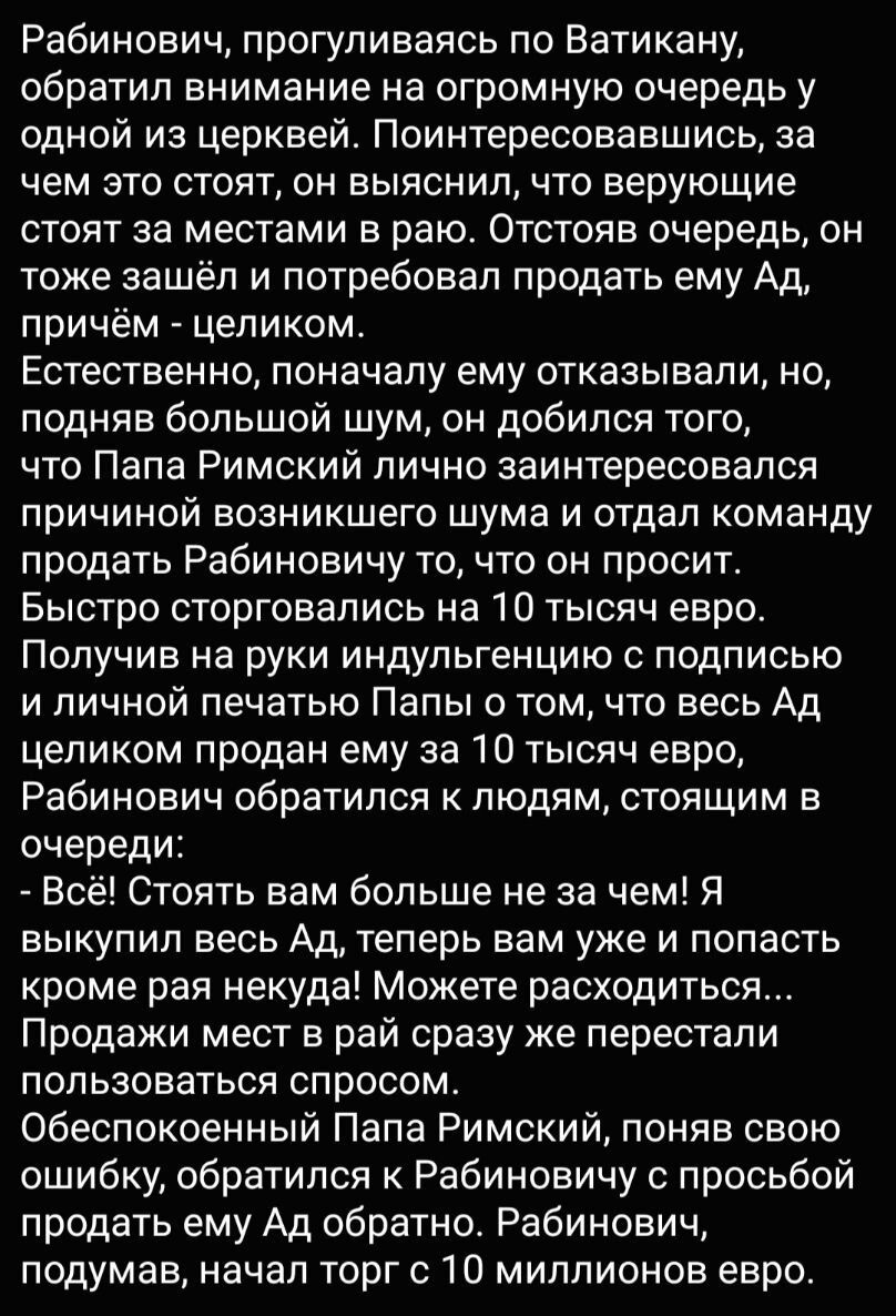 Рабинович прогуливаясь по Ватикану обратил внимание на огромную очередь у одной из церквей Поинтересовавшись за чем это стоят он выяснил что верующие стоят за местами в раю Отстояв очередь он тоже зашёл и потребовал продать ему Ад причём целиком Естественно поначалу ему отказывали но ПОДНЯЕ бОЛЬШОЙ ШУМ ОН добился ТОГО что Папа Римский лично заинтересовался причиной возникшего шума и отдал команду 