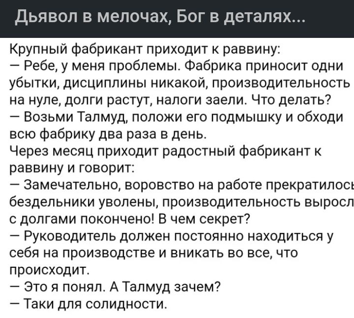 Л Е мелоча БОГ В деталя Крупный фабрикант приходит к раввину Ребе у меня проблемы Фабрика приносит одни убытки дисциплины никакой производительность на нуле долги растут налоги заели Что делать Возьми Талмуд положи его подмышку и обходи всю Фабрику два раза в день Через месяц приходит радостный фабрикант к раввину и говорит Замечательно воровство на работе прекратилосъ бездельники уволены производ