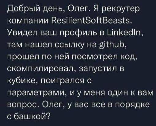 Добрый день Олег Я рекрутер компании КезіііепсЗойВеазтз Увидел ваш профиль в ЦпКеоіп там нашел ссылку на зіиЬ прошел по ней посмотрел код СКОМПИПИРОВЭП ЗЗПУСТИЛ В кубике поигрался с параметрами и у меня один к нам вопрос Олег у вас все в порядке с башкой