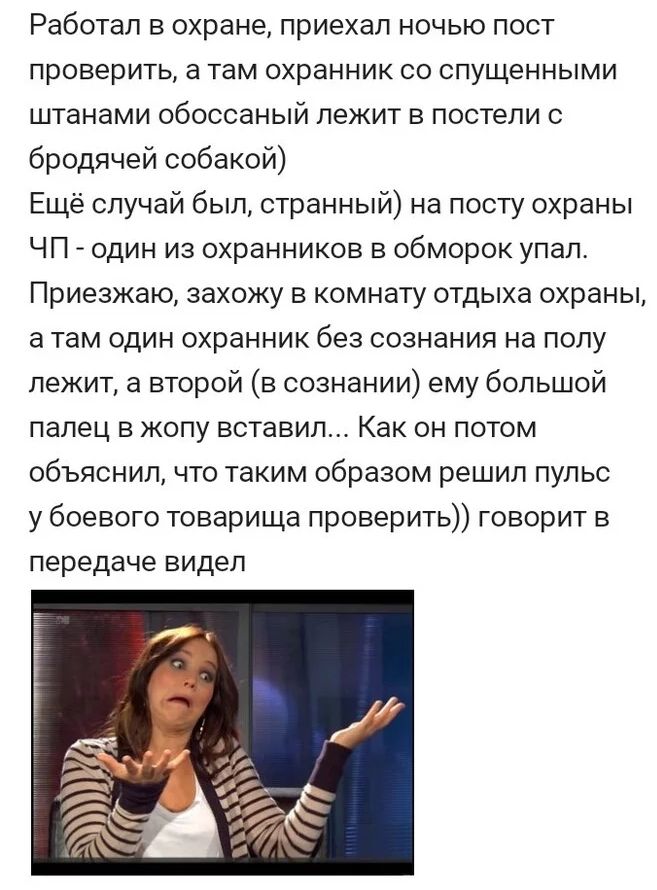 Работал в охране приехал ночью пост проверить 3 Там ОХрБННИК СО спущенными штанами обоссаный лежит в постели бродячей собакой Ещё случай был странный на посту охраны ЧП один из охранников в обморок упал Приезжаю захожу в комнату отдыха охраны а там один охранник без сознания на полу лежит а второй в сознании ему большой палец в жопу вставил Как он потом объяснил что таким образом решил пульс у бое