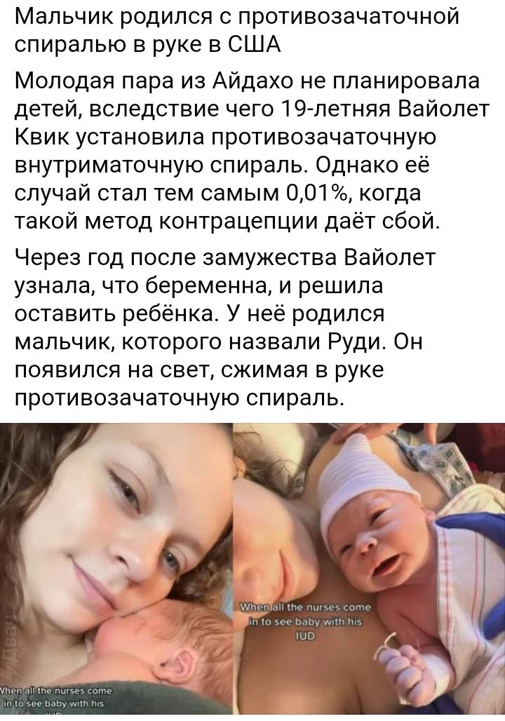 Мальчик родился противозачаточной спиралью в руке в США Молодая пара из Айдахо не планировала детей вследствие чего 19 летняя Вайолет Квик установила противозачаточную внутриматочную спираль Однако её случай стал тем самым 001 когда такой метод контрацепции даёт сбой Через год после замужества Вайолет узнала что беременна и решила оставить ребёнка У неё родился мальчик которого назвали Руди Он поя