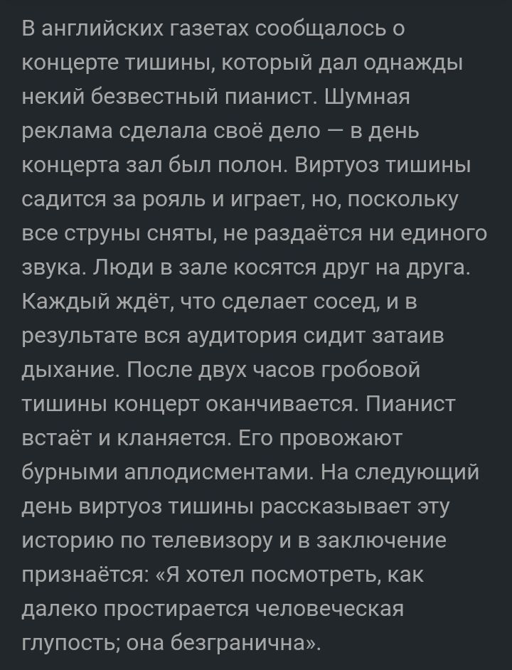 В английских газетах сообщалось о концерте тишины который дал однажды некий безвестньій пианист Шумная реклама сделала своё дело в день концерта зал был полон Виртуоз тишины садится за рояль и играет но поскольку все струны сняты не раздаётся ни единого звука Люди в зале косятся друг на друга Каждый ждёт что сделает сосед и в результате вся аудитория сидит затаив дыхание После двух часов гробовой 