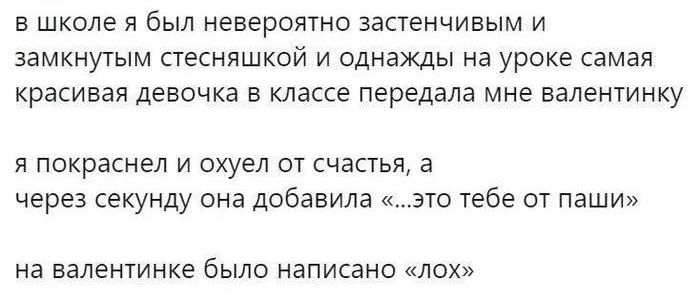 в школе и был невероятно застенчивым и замкнутым стесняшкой и однажды на уроке самая красивая девочка в классе передала мне налентинку я покраснел и охуел от счастья а через секунду она добавила это тебе от Паши на валентинке было написано лах