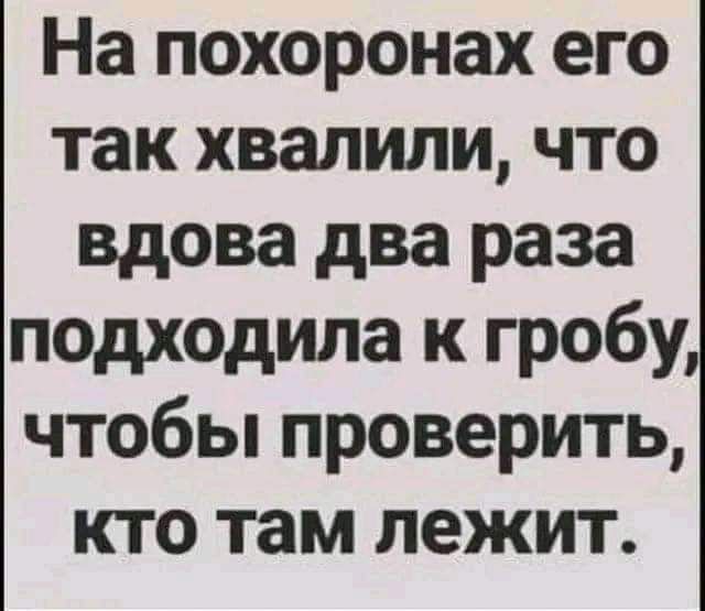 На похоронах его так хвалили что вдова два раза подходила к гробу чтобы проверить кто там лежит