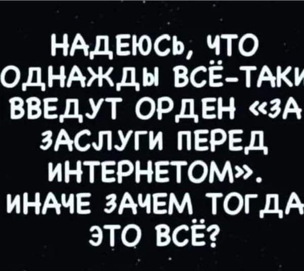 НАДЕЮСЬ ч_4_то ОДНАЖДЫ все тАки введут ОРДЕН зА ЗАСЛУГИ ПЕРЕД иНТЕРНЕТОМ индчв ЗАЧЕМ__ТОГдА это всег